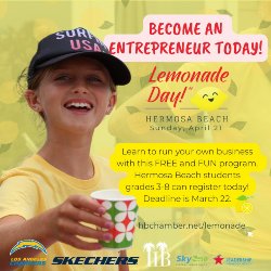 Become An Entrepreneur Today! Lemonade Day - Hermosa Beach - Sunday, April 21. Learn to run your own business with this FREE and FUN program. Hermosa Beach students grades 3-8 can register today! Deadline is March 22. HBCHAMBER.NET/LEMONADE